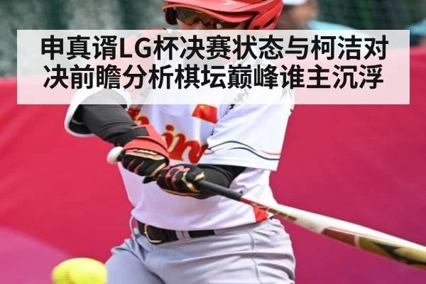 申真谞LG杯决赛状态与柯洁对决前瞻分析棋坛巅峰谁主沉浮